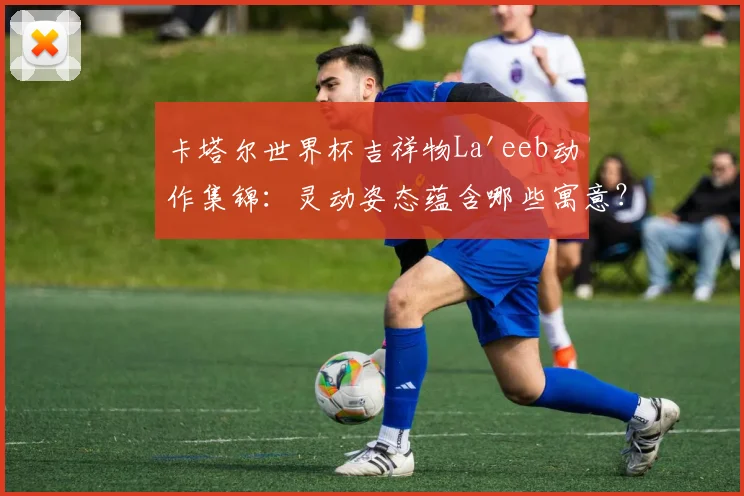 卡塔尔世界杯吉祥物La'eeb动作集锦：灵动姿态蕴含哪些寓意？