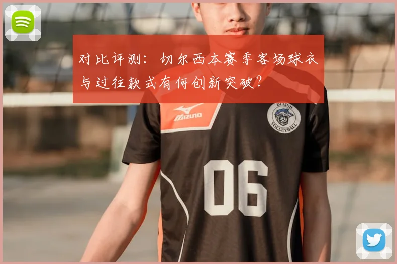 对比评测：切尔西本赛季客场球衣与过往款式有何创新突破？