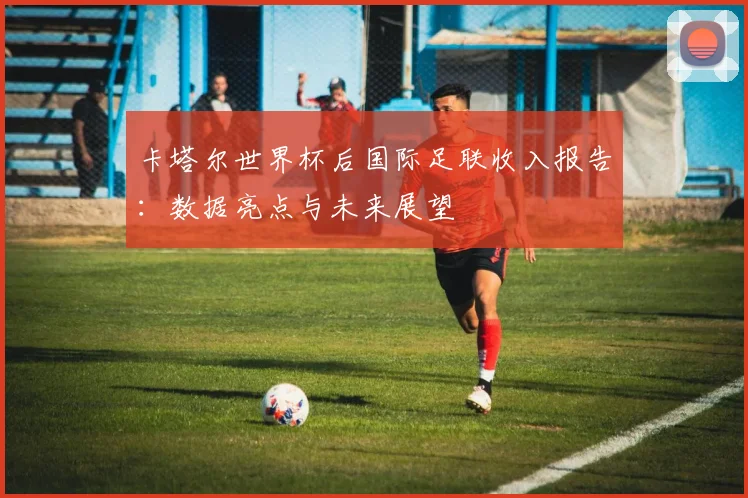 卡塔尔世界杯后国际足联收入报告：数据亮点与未来展望