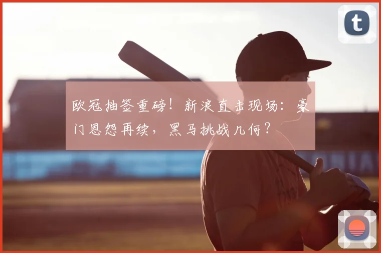 欧冠抽签重磅！新浪直击现场：豪门恩怨再续，黑马挑战几何？