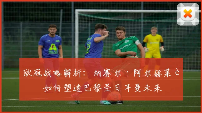 欧冠战略解析：纳赛尔·阿尔赫莱菲如何塑造巴黎圣日耳曼未来