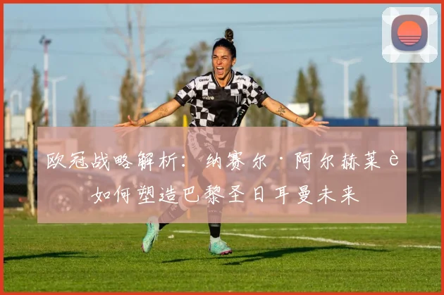 欧冠战略解析：纳赛尔·阿尔赫莱菲如何塑造巴黎圣日耳曼未来