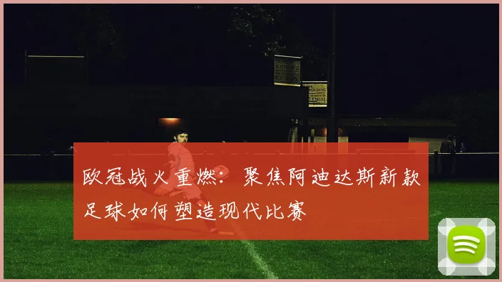 欧冠战火重燃：聚焦阿迪达斯新款足球如何塑造现代比赛