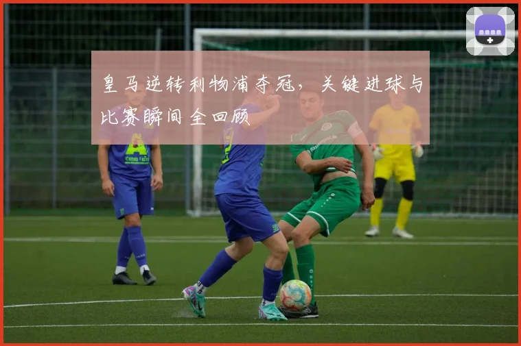 皇马逆转利物浦夺冠，关键进球与比赛瞬间全回顾