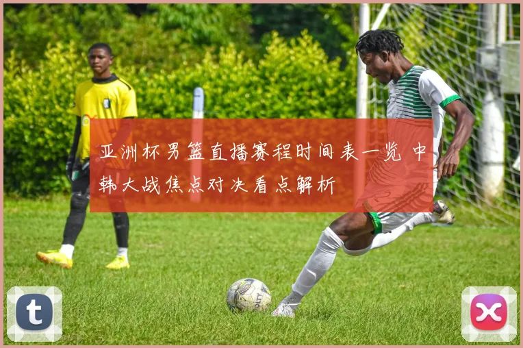 亚洲杯男篮直播赛程时间表一览 中韩大战焦点对决看点解析