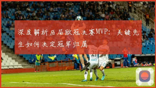 深度解析历届欧冠决赛MVP：关键先生如何决定冠军归属