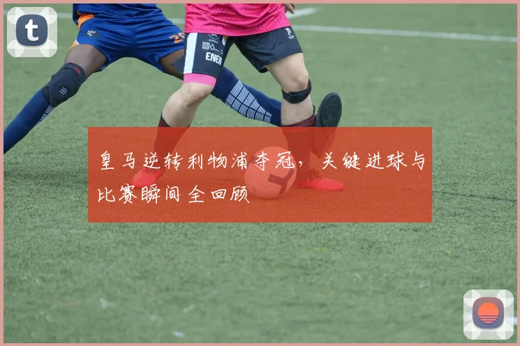 皇马逆转利物浦夺冠，关键进球与比赛瞬间全回顾