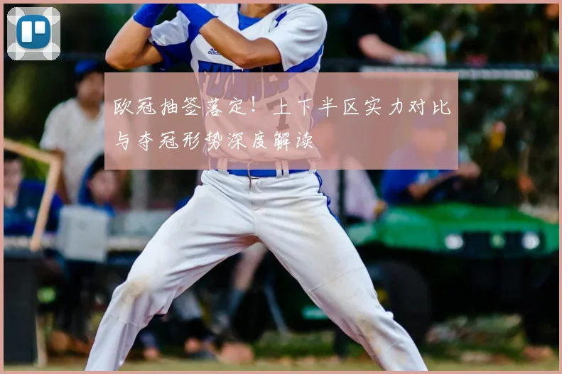 欧冠抽签落定！上下半区实力对比与夺冠形势深度解读