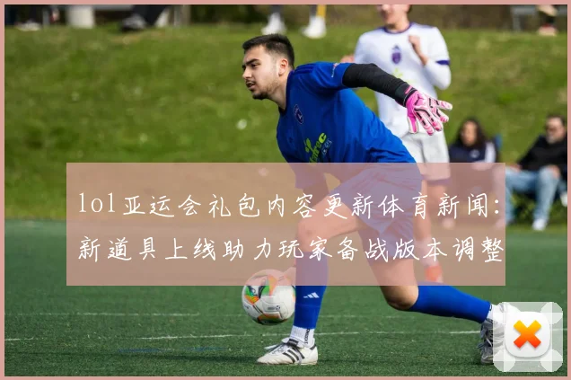 lol亚运会礼包内容更新体育新闻：新道具上线助力玩家备战版本调整影响