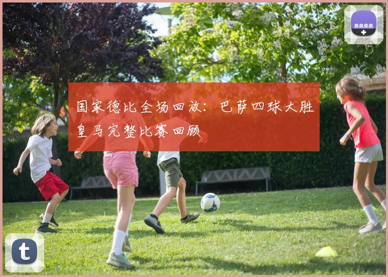 国家德比全场回放：巴萨四球大胜皇马完整比赛回顾