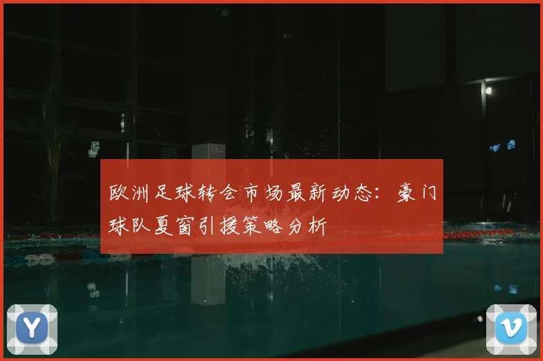 欧洲足球转会市场最新动态：豪门球队夏窗引援策略分析