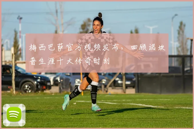 梅西巴萨官方视频发布，回顾诺坎普生涯十大传奇时刻