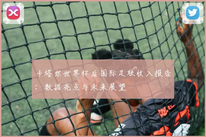 卡塔尔世界杯后国际足联收入报告：数据亮点与未来展望