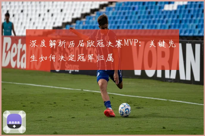 深度解析历届欧冠决赛MVP：关键先生如何决定冠军归属